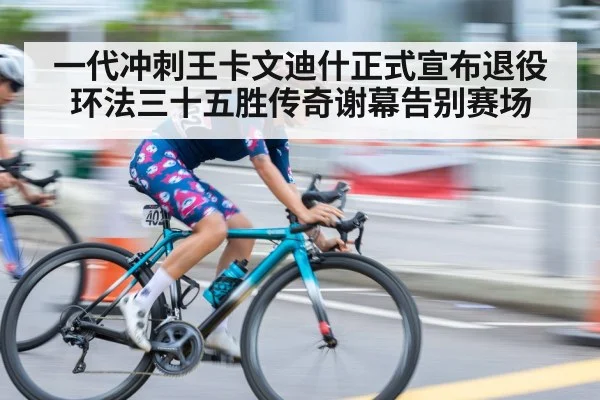 一代冲刺王卡文迪什正式宣布退役 环法三十五胜传奇谢幕告别赛场