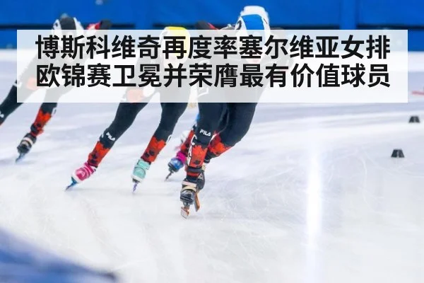 博斯科维奇再度率塞尔维亚女排欧锦赛卫冕并荣膺最有价值球员
