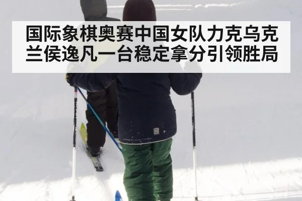 国际象棋奥赛中国女队力克乌克兰侯逸凡一台稳定拿分引领胜局